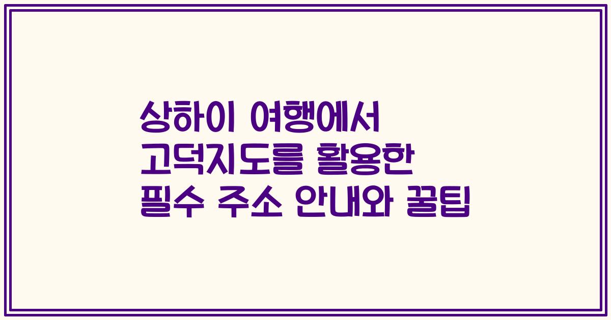 상하이 여행에서 고덕지도를 활용한 필수 주소 안내와 꿀팁